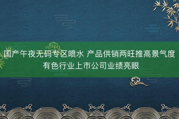国产午夜无码专区喷水 产品供销两旺推高景气度 有色行业上市公司业绩亮眼