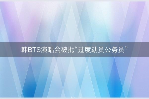 韩BTS演唱会被批“过度动员公务员”