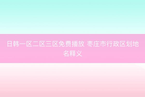 日韩一区二区三区免费播放 枣庄市行政区划地名释义