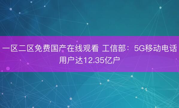 一区二区免费国产在线观看 工信部：5G移动电话用户达12.35亿户