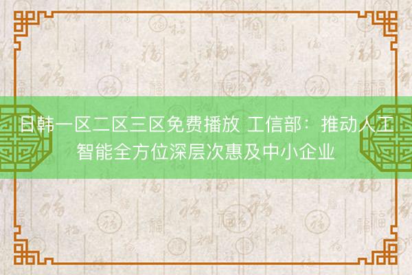 日韩一区二区三区免费播放 工信部：推动人工智能全方位深层次惠及中小企业