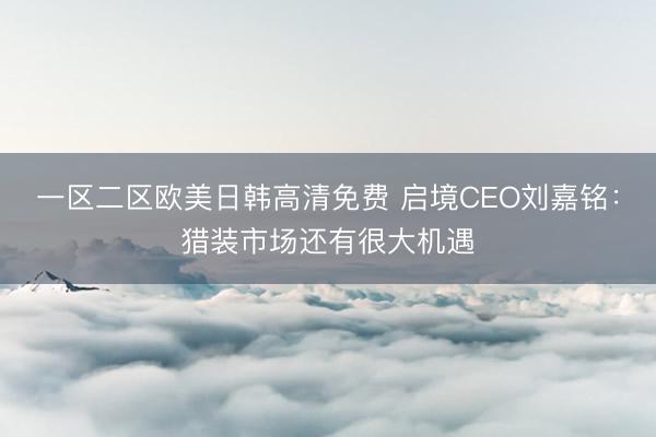一区二区欧美日韩高清免费 启境CEO刘嘉铭：猎装市场还有很大机遇