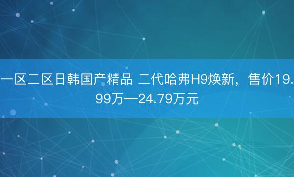 一区二区日韩国产精品 二代哈弗H9焕新，售价19.99万—24.79万元