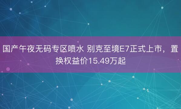 国产午夜无码专区喷水 别克至境E7正式上市，置换权益价15.49万起