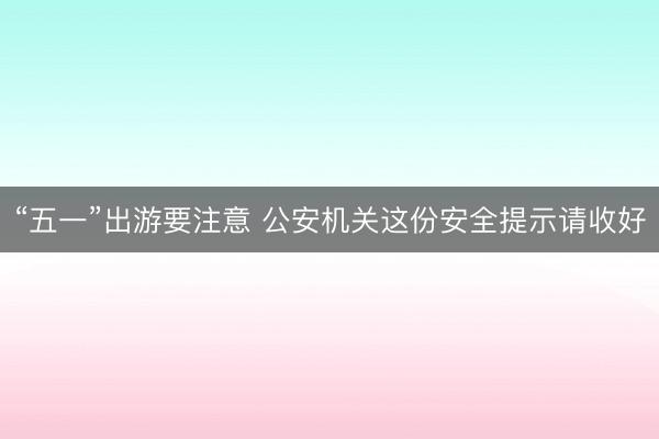 “五一”出游要注意 公安机关这份安全提示请收好