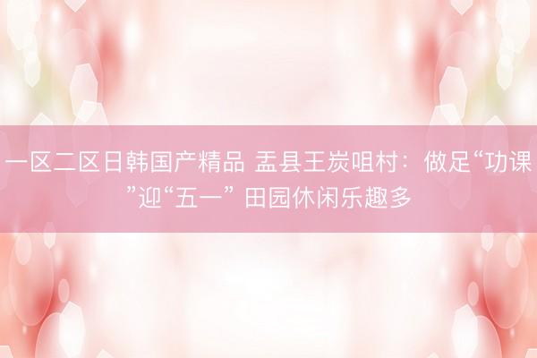 一区二区日韩国产精品 盂县王炭咀村：做足“功课”迎“五一” 田园休闲乐趣多
