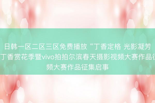 日韩一区二区三区免费播放 “丁香定格 光影凝芳”哈尔滨丁香赏花季暨vivo拍拍尔滨春天摄影视频大赛作品征集启事