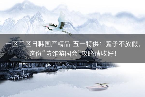 一区二区日韩国产精品 五一特供：骗子不放假，这份“防诈游园会”攻略请收好！