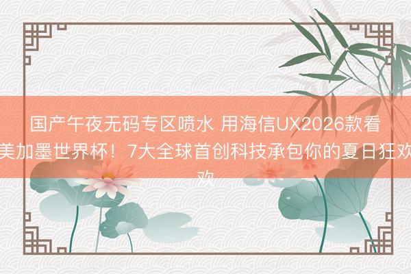 国产午夜无码专区喷水 用海信UX2026款看美加墨世界杯！7大全球首创科技承包你的夏日狂欢