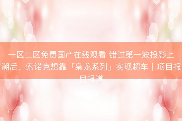 一区二区免费国产在线观看 错过第一波投影上市潮后，索诺克想靠「枭龙系列」实现超车｜项目报道