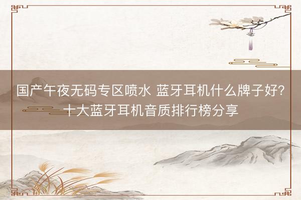国产午夜无码专区喷水 蓝牙耳机什么牌子好？十大蓝牙耳机音质排行榜分享