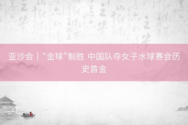 亚沙会｜“金球”制胜 中国队夺女子水球赛会历史首金