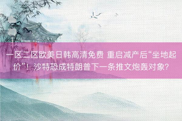 一区二区欧美日韩高清免费 重启减产后“坐地起价”！沙特恐成特朗普下一条推文炮轰对象？