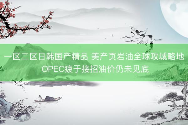 一区二区日韩国产精品 美产页岩油全球攻城略地 OPEC疲于接招油价仍未见底
