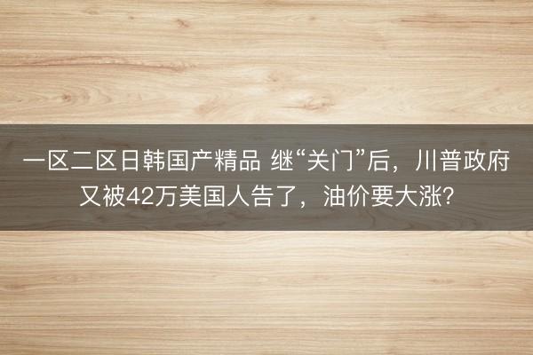 一区二区日韩国产精品 继“关门”后，川普政府又被42万美国人告了，油价要大涨？