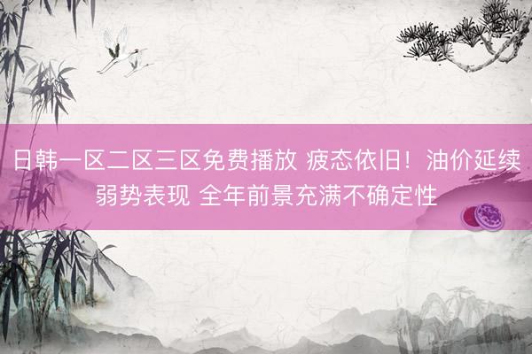 日韩一区二区三区免费播放 疲态依旧！油价延续弱势表现 全年前景充满不确定性