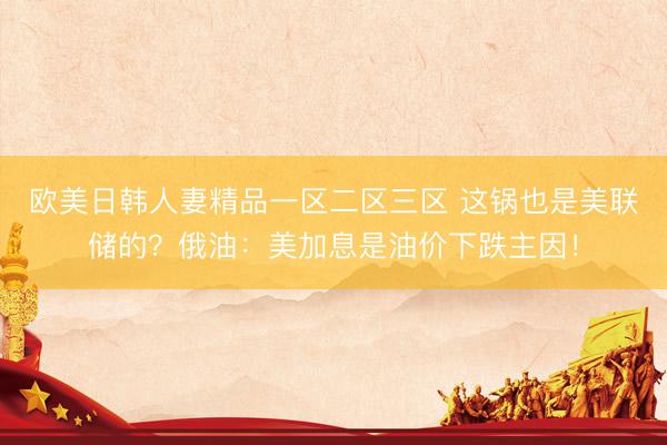 欧美日韩人妻精品一区二区三区 这锅也是美联储的？俄油：美加息是油价下跌主因！