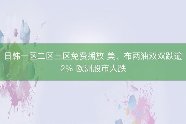 日韩一区二区三区免费播放 美、布两油双双跌逾2% 欧洲股市大跌