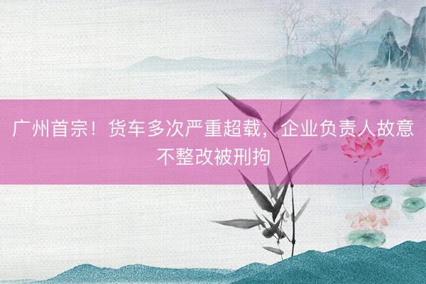 广州首宗！货车多次严重超载，企业负责人故意不整改被刑拘