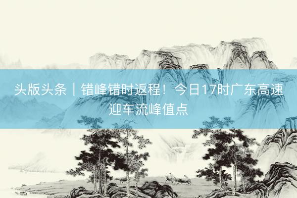 头版头条｜错峰错时返程！今日17时广东高速迎车流峰值点