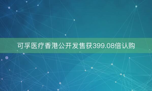 可孚医疗香港公开发售获399.08倍认购