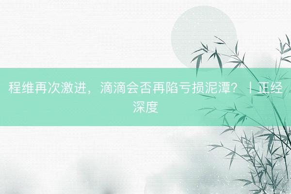 程维再次激进，滴滴会否再陷亏损泥潭？丨正经深度