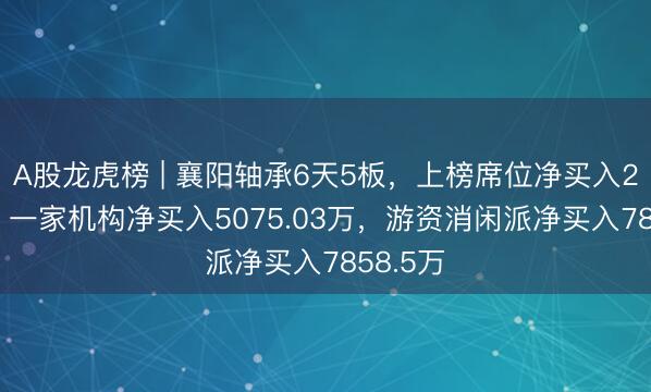 A股龙虎榜 | 襄阳轴承6天5板，上榜席位净买入2.04亿，一家机构净买入5075.03万，游资消闲派净买入7858.5万