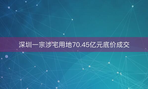 深圳一宗涉宅用地70.45亿元底价成交