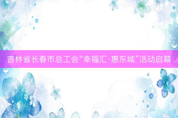 吉林省长春市总工会“幸福汇·惠东城”活动启幕