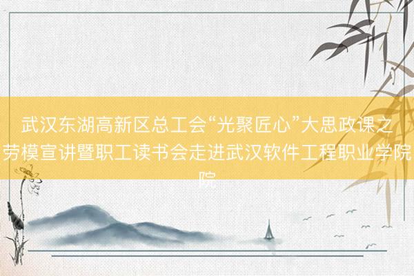 武汉东湖高新区总工会“光聚匠心”大思政课之劳模宣讲暨职工读书会走进武汉软件工程职业学院