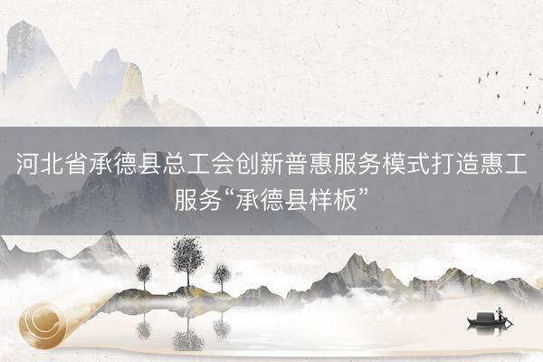 河北省承德县总工会创新普惠服务模式打造惠工服务“承德县样板”