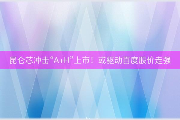 昆仑芯冲击“A+H”上市！或驱动百度股价走强