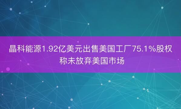 晶科能源1.92亿美元出售美国工厂75.1%股权 称未放弃美国市场