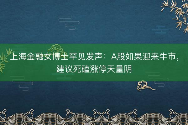 上海金融女博士罕见发声：A股如果迎来牛市，建议死磕涨停天量阴