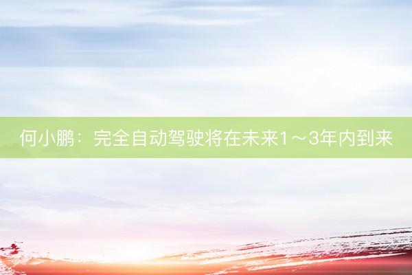 何小鹏:完全自动驾驶将在未来1~3年内到来