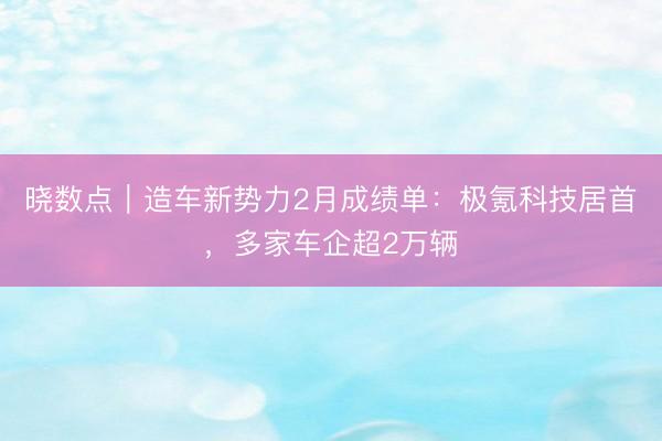 晓数点｜造车新势力2月成绩单：极氪科技居首，多家车企超2万辆