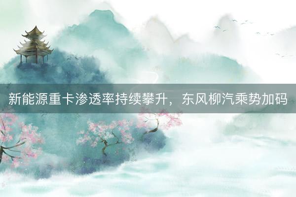 新能源重卡渗透率持续攀升，东风柳汽乘势加码