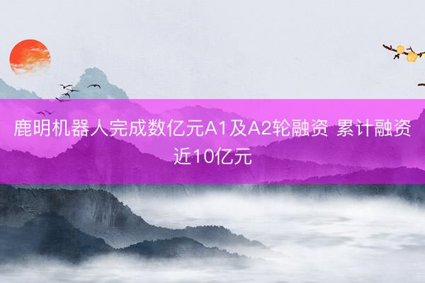 鹿明机器人完成数亿元A1及A2轮融资 累计融资近10亿元