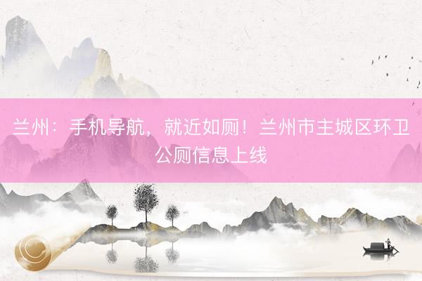 兰州：手机导航，就近如厕！兰州市主城区环卫公厕信息上线