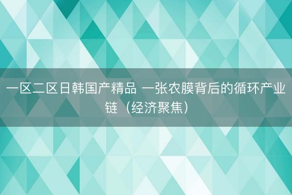 一区二区日韩国产精品 一张农膜背后的循环产业链(经济聚焦)