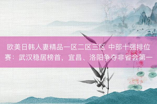 欧美日韩人妻精品一区二区三区 中部十强排位赛:武汉稳居榜首,宜昌、洛阳争夺非省会第一