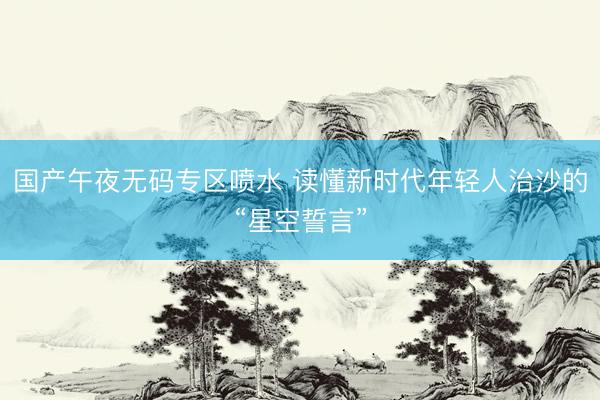 国产午夜无码专区喷水 读懂新时代年轻人治沙的“星空誓言”