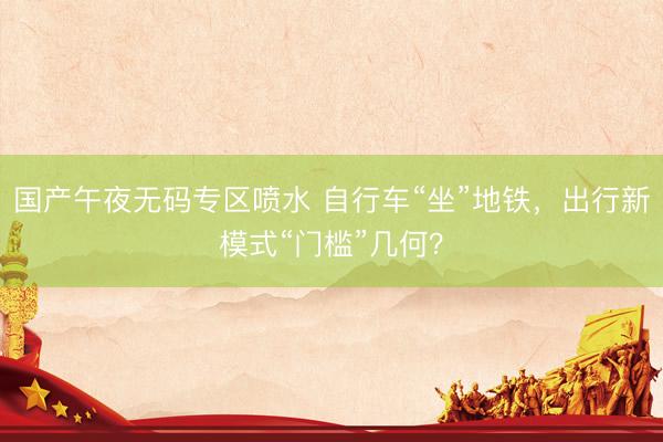 国产午夜无码专区喷水 自行车“坐”地铁，出行新模式“门槛”几何？