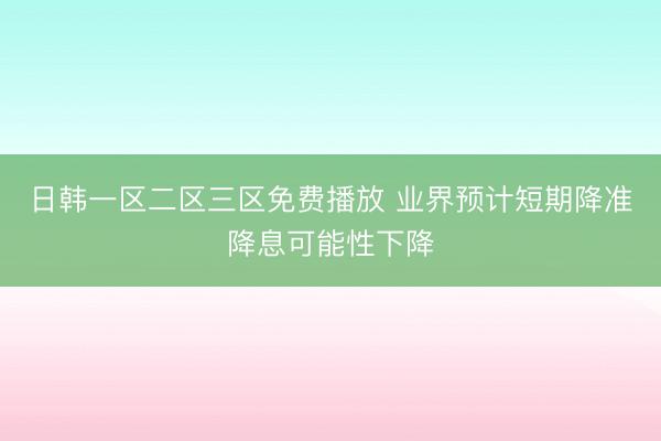日韩一区二区三区免费播放 业界预计短期降准降息可能性下降