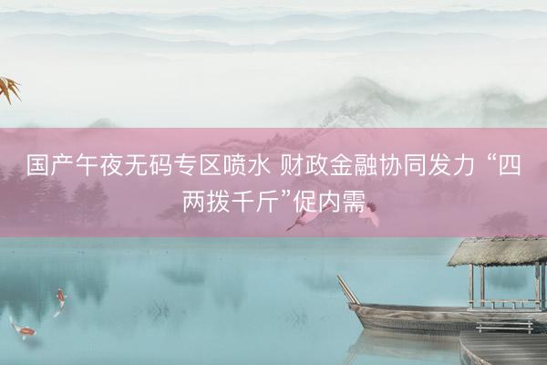 国产午夜无码专区喷水 财政金融协同发力 “四两拨千斤”促内需