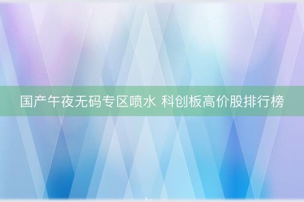 国产午夜无码专区喷水 科创板高价股排行榜