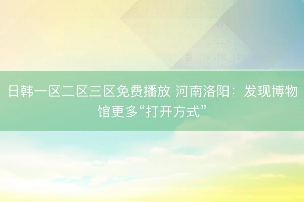 日韩一区二区三区免费播放 河南洛阳：发现博物馆更多“打开方式”