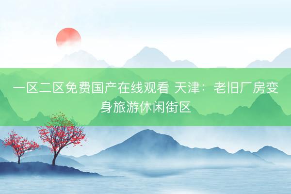 一区二区免费国产在线观看 天津：老旧厂房变身旅游休闲街区