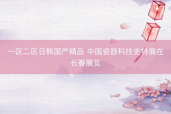 一区二区日韩国产精品 中国瓷器科技史特展在长春展览