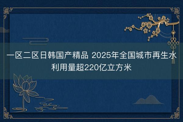 一区二区日韩国产精品 2025年全国城市再生水利用量超220亿立方米